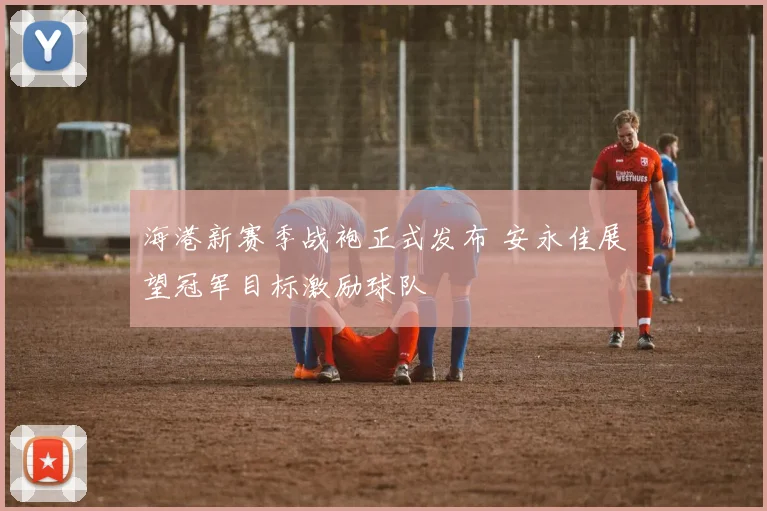 海港新赛季战袍正式发布 安永佳展望冠军目标激励球队