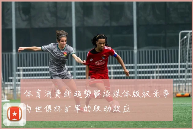 体育消费新趋势解读媒体版权竞争与世俱杯扩军的联动效应